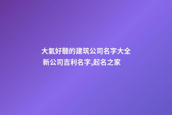 大氣好聽的建筑公司名字大全 新公司吉利名字,起名之家-第1張-公司起名-玄機派